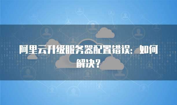 阿里云升级服务器配置错误:如何解决?