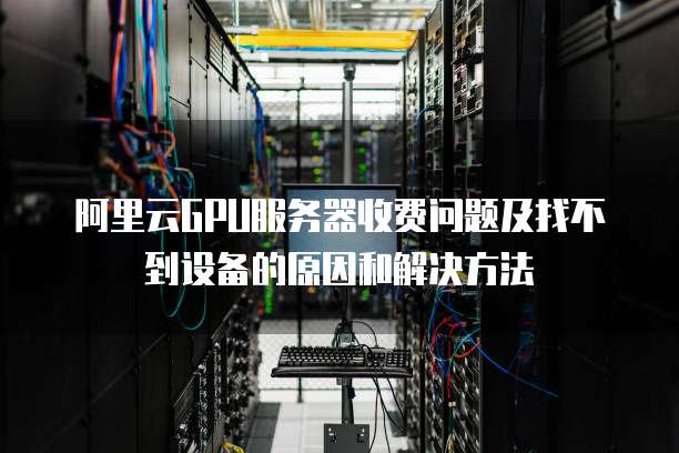 阿里云GPU服务器收费问题及找不到设备的原因和解决方法