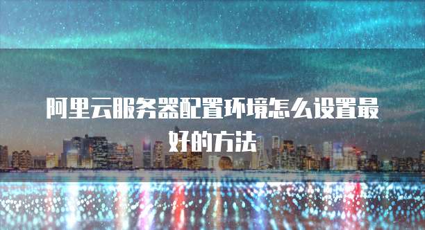 阿里云服务器配置环境怎么设置最好的方法
