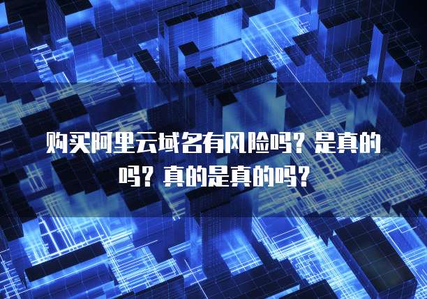 购买阿里云域名有风险吗?是真的吗?真的是真的吗?