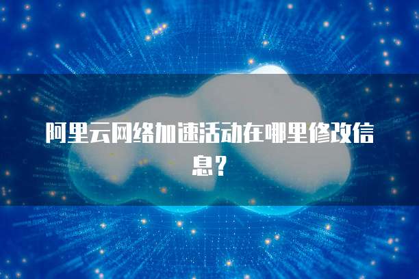 阿里云网络加速活动在哪里修改信息?