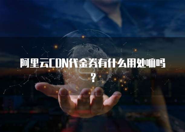 阿里云CDN代金券有什么用处嘛吗?