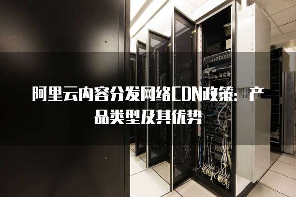 阿里云内容分发网络CDN政策:产品类型及其优势