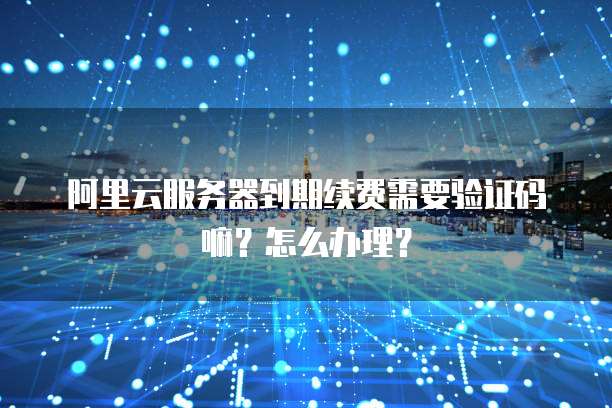 阿里云服务器到期续费需要验证码嘛？怎么办理？