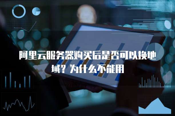 阿里云服务器购买后是否可以换地域？为什么不能用