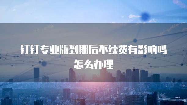 钉钉专业版到期后不续费有影响吗怎么办理