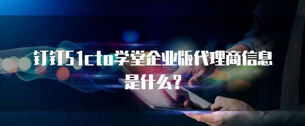 钉钉51cto学堂企业版代理商信息是什么？