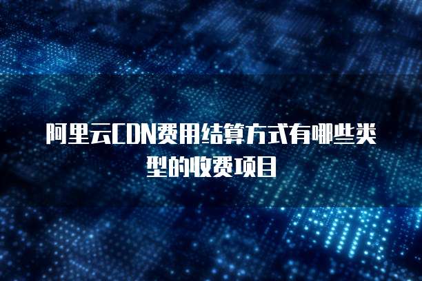 阿里云CDN费用结算方式有哪些类型的收费项目
