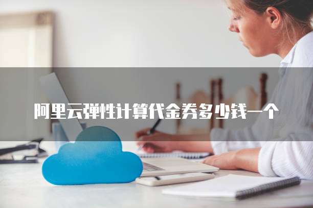 阿里云弹性计算代金券多少钱一个