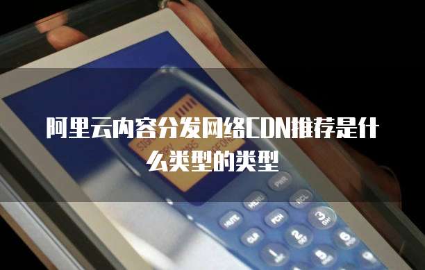 阿里云内容分发网络CDN推荐是什么类型的类型