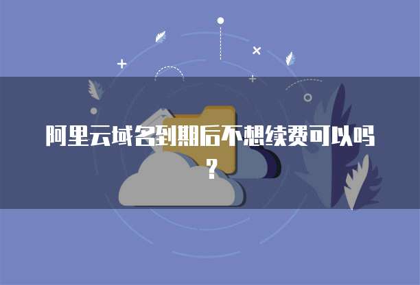 阿里云域名到期后不想续费可以吗?