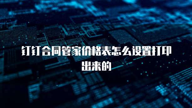 钉钉合同管家价格表怎么设置打印出来的