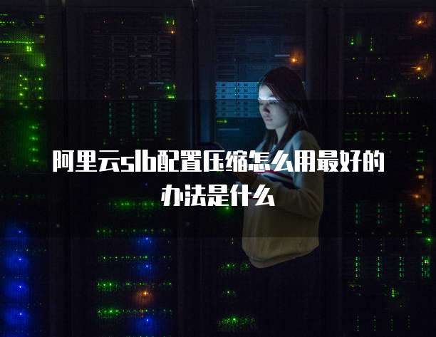 阿里云slb配置压缩怎么用最好的办法是什么
