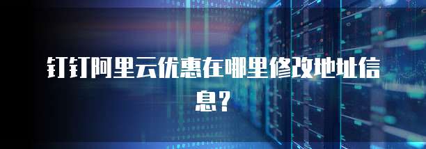 钉钉阿里云优惠在哪里修改地址信息?
