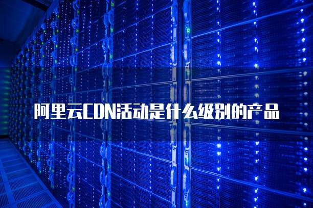 阿里云CDN活动是什么级别的产品
