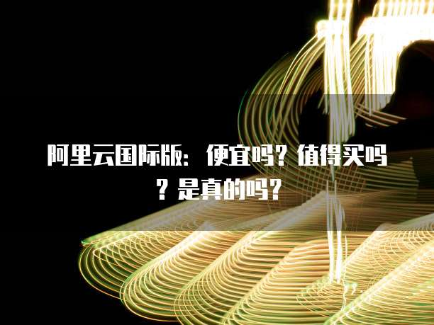 阿里云国际版:便宜吗?值得买吗?是真的吗?