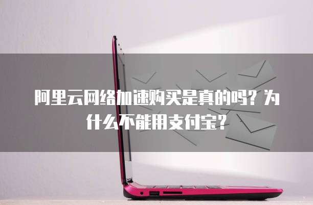 阿里云网络加速购买是真的吗?为什么不能用支付宝?