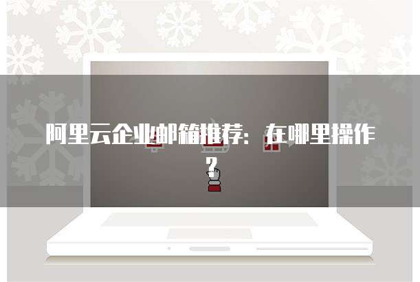 阿里云企业邮箱推荐:在哪里操作?