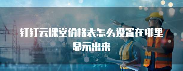 钉钉云课堂价格表怎么设置在哪里显示出来