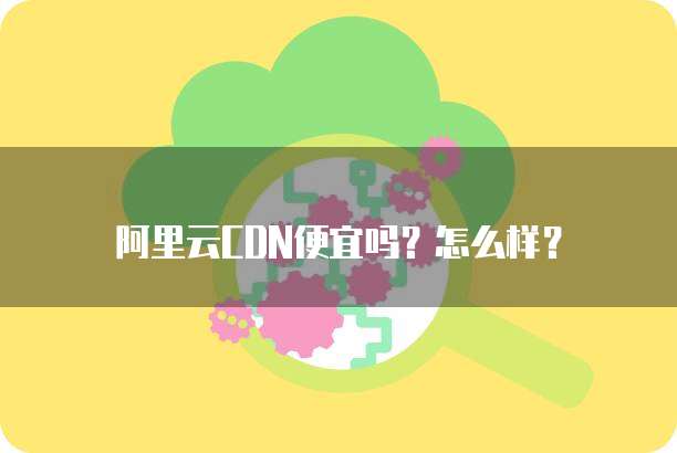 阿里云CDN便宜吗?怎么样?