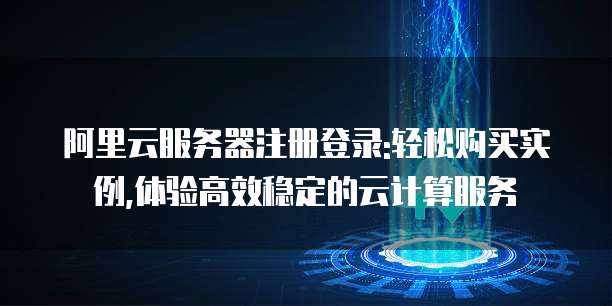阿里云服务器注册登录:轻松购买实例,体验高效稳定的云计算服务