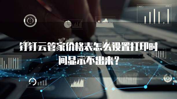 钉钉云管家价格表怎么设置打印时间显示不出来？