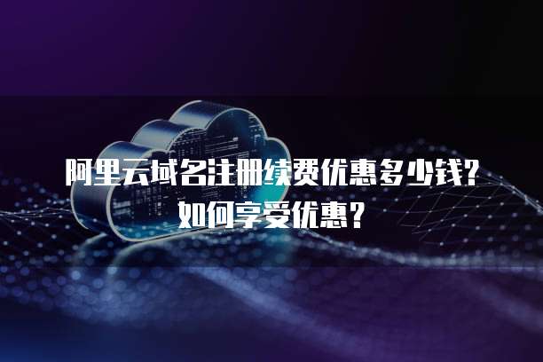 阿里云域名注册续费优惠多少钱?如何享受优惠?