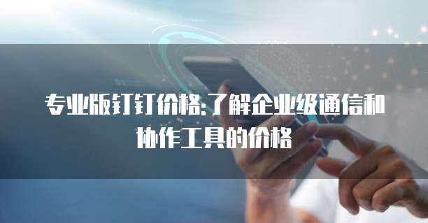 专业版钉钉价格:了解企业级通信和协作工具的价格