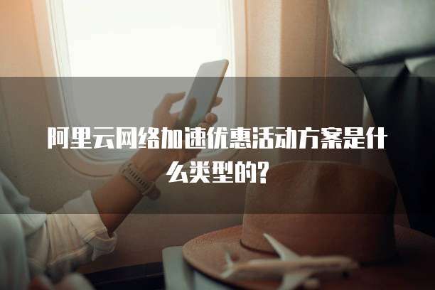 阿里云网络加速优惠活动方案是什么类型的?
