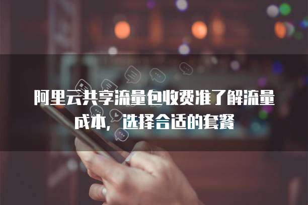 阿里云共享流量包收费准了解流量成本，选择合适的套餐