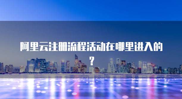 阿里云注册流程活动在哪里进入的?