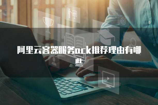 阿里云容器服务ack推荐理由有哪些