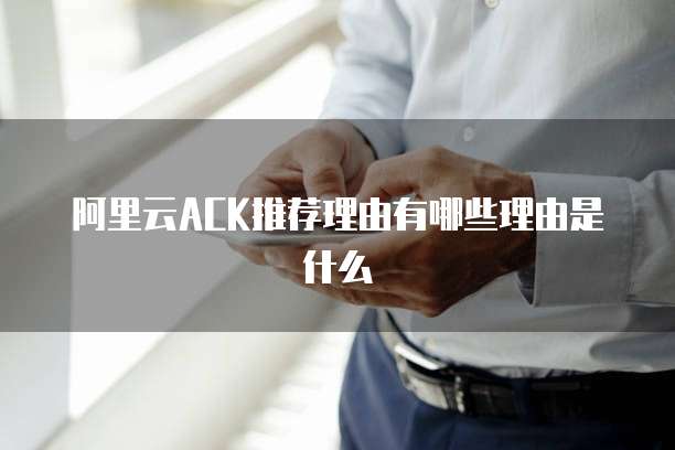 阿里云ACK推荐理由有哪些理由是什么