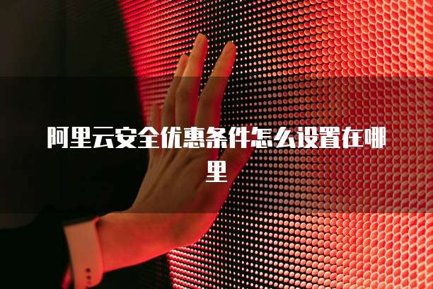 阿里云安全优惠条件怎么设置在哪里