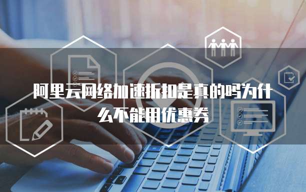 阿里云网络加速折扣是真的吗为什么不能用优惠券