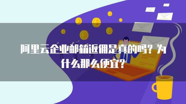 阿里云企业邮箱返佣是真的吗?为什么那么便宜?