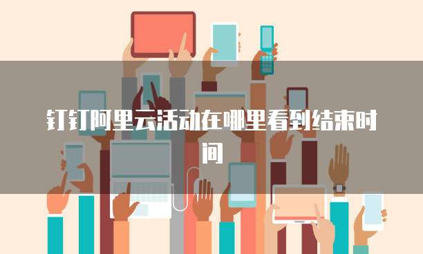 钉钉阿里云活动在哪里看到结束时间
