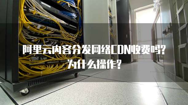 阿里云内容分发网络CDN收费吗?为什么操作?