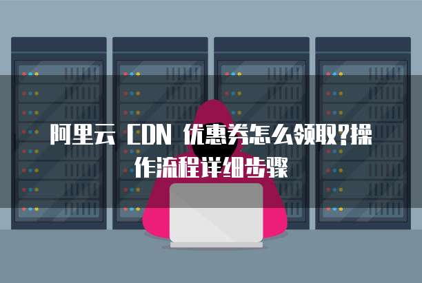 阿里云 CDN 优惠券怎么领取?操作流程详细步骤