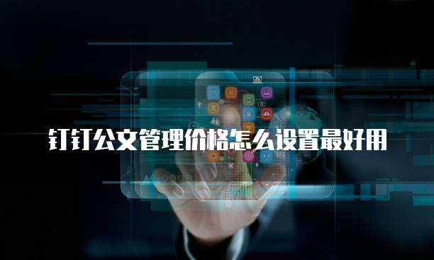 钉钉公文管理价格怎么设置最好用