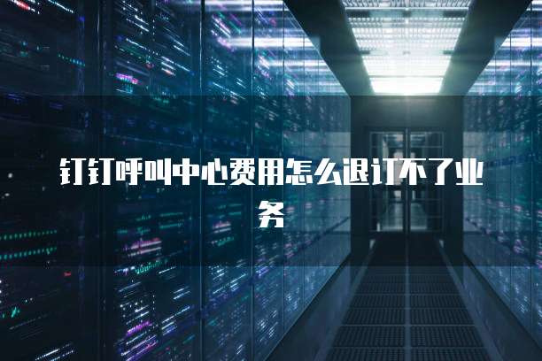 钉钉呼叫中心费用怎么退订不了业务