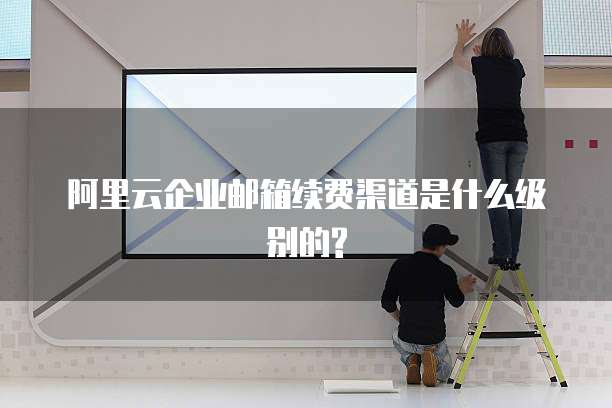 阿里云企业邮箱续费渠道是什么级别的?