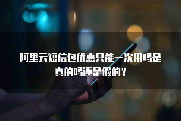 阿里云短信包优惠只能一次用吗是真的吗还是假的?