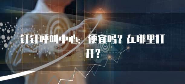 钉钉呼叫中心:便宜吗?在哪里打开?