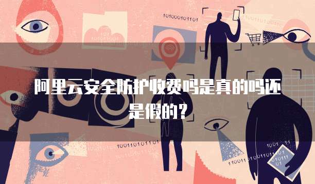 阿里云安全防护收费吗是真的吗还是假的?