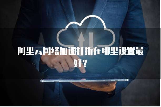 阿里云网络加速打折在哪里设置最好?