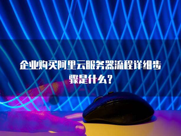 企业购买阿里云服务器流程详细步骤是什么?