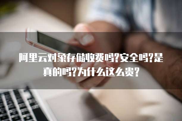 阿里云对象存储收费吗?安全吗?是真的吗?为什么这么贵?