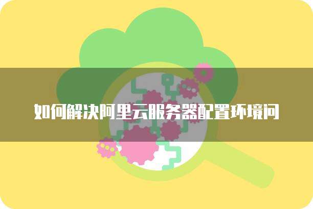 如何解决阿里云服务器配置环境问