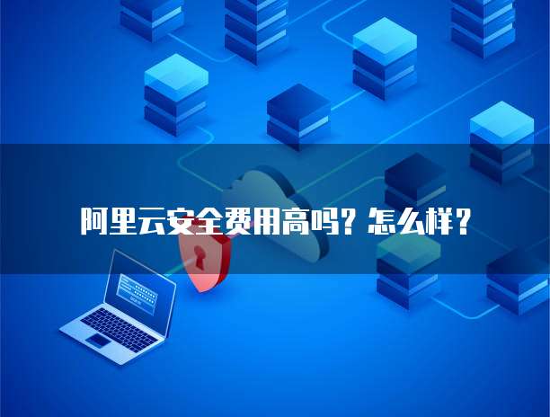 阿里云安全费用高吗?怎么样?